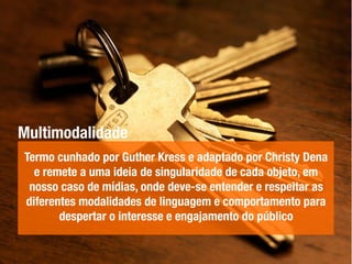 Multimodalidade
Termo cunhado por Guther Kress e adaptado por Christy Dena
e remete a uma ideia de singularidade de cada objeto, em
nosso caso de mídias, onde deve-se entender e respeitar as
diferentes modalidades de linguagem e comportamento para
despertar o interesse e engajamento do público
 