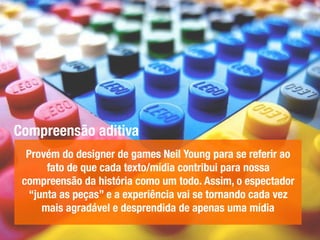 Compreensão aditiva
Provém do designer de games Neil Young para se referir ao
fato de que cada texto/mídia contribui para nossa
compreensão da história como um todo. Assim, o espectador
“junta as peças” e a experiência vai se tornando cada vez
mais agradável e desprendida de apenas uma mídia
 