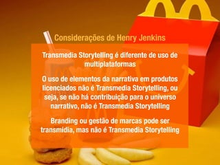 Transmedia Storytelling é diferente de uso de
multiplataformas
O uso de elementos da narrativa em produtos
licenciados não é Transmedia Storytelling, ou
seja, se não há contribuição para o universo
narrativo, não é Transmedia Storytelling
Branding ou gestão de marcas pode ser
transmídia, mas não é Transmedia Storytelling
Considerações de Henry Jenkins
 