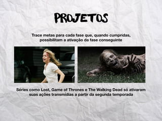 Projetos
Trace metas para cada fase que, quando cumpridas,
possibilitam a ativação da fase conseguinte
Séries como Lost, Game of Thrones e The Walking Dead só ativaram
suas ações transmídias a partir da segunda temporada
 