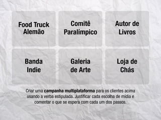Criar uma campanha multiplataforma para os clientes acima
usando a verba estipulada. Justiﬁcar cada escolha de mídia e
comentar o que se espera com cada um dos passos.
Food Truck Comitê
Paralímpico
Autor de
Livros
Galeria
de Arte
Loja de
Chás
Alemão
Banda
Indie
 