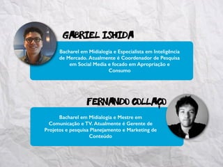 gabriel ISHIDa
Fernando collaco
Bacharel em Midialogia e Mestre em
Comunicação e TV. Atualmente é Gerente de
Projetos e pesquisa Planejamento e Marketing de
Conteúdo
Bacharel em Midialogia e Especialista em Inteligência
de Mercado. Atualmente é Coordenador de Pesquisa
em Social Media e focado em Apropriação e
Consumo
-
 