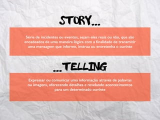 Série de incidentes ou eventos, sejam eles reais ou não, que são
encadeados de uma maneira lógica com a ﬁnalidade de transmitir
uma mensagem que informe, instrua ou entretenha o ouvinte
Expressar ou comunicar uma informação através de palavras
ou imagens, oferecendo detalhes e revelando acontecimentos
para um determinado ouvinte
Story...
...telling
 