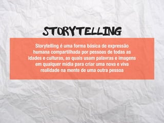 Storytelling é uma forma básica de expressão
humana compartilhada por pessoas de todas as
idades e culturas, as quais usam palavras e imagens
em qualquer mídia para criar uma nova e viva
realidade na mente de uma outra pessoa
Storytelling
 