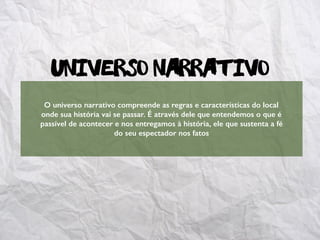 Universo Narrativo
O universo narrativo compreende as regras e características do local
onde sua história vai se passar. É através dele que entendemos o que é
passível de acontecer e nos entregamos à história, ele que sustenta a fé
do seu espectador nos fatos
 