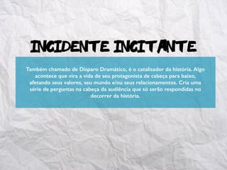 Incidente Incitante
Também chamado de Disparo Dramático, é o catalisador da história. Algo
acontece que vira a vida de seu protagonista de cabeça para baixo,
afetando seus valores, seu mundo e/ou seus relacionamentos. Cria uma
série de perguntas na cabeça da audiência que só serão respondidas no
decorrer da história.
 