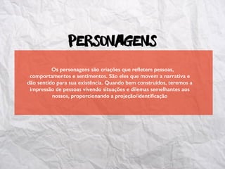 Personagens
Os personagens são criações que reﬂetem pessoas,
comportamentos e sentimentos. São eles que movem a narrativa e
dão sentido para sua existência. Quando bem construídos, teremos a
impressão de pessoas vivendo situações e dilemas semelhantes aos
nossos, proporcionando a projeção/identiﬁcação
 