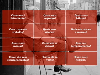 Como ele é
ﬁsicamente?
Com o que ele
trabalha?
Quais suas
manias?
Como são seus
relacionamentos?
Quais seus
segredos?
Quais seus
valores?
Como ele se
chama?
Como ele se
veste?
Quais seus
hábitos?
Onde ele nasceu
e cresceu?
Qual seu
temperamento?
Quais seus
hobbies?
 