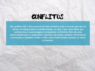 Conflitos
Os conﬂitos são o eixo central de toda narrativa, pois é através eles que se
abrem os espaços para a transformação, ou seja, é por meio deles que
conhecemos os personagens e avançamos na história. Eles são uma
oportunidade para o espectador repensar suas ações, projetar sentimentos
e sensações e também mudar a visão sobre determinado assunto ou sobre
si mesmos.
 