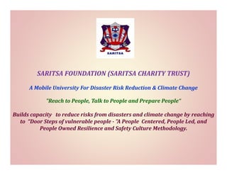 SARITSA FOUNDATION (SARITSA CHARITY TRUST)
(
)
A Mobile University For Disaster Risk Reduction & Climate Change
"Reach to People, Talk to People and Prepare People“
Builds capacity  to reduce risks from disasters and climate change by reaching 
to “Door Steps of vulnerable people "A People Centered People Led and
“Door Steps of vulnerable people ­ "A People Centered, People Led, and 
People Owned Resilience and Safety Culture Methodology.

 