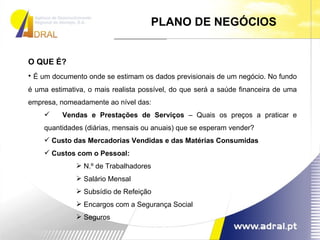 PLANO DE NEGÓCIOS O QUE É? É um documento onde se estimam os dados previsionais de um negócio. No fundo é uma estimativa, o mais realista possível, do que será a saúde financeira de uma empresa, nomeadamente ao nível das: Vendas e Prestações de Serviços  – Quais os preços a praticar e quantidades (diárias, mensais ou anuais) que se esperam vender? Custo das Mercadorias Vendidas e das Matérias Consumidas Custos com o Pessoal: N.º de Trabalhadores Salário Mensal Subsídio de Refeição Encargos com a Segurança Social Seguros 
