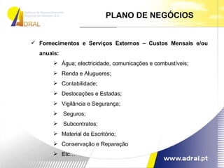 PLANO DE NEGÓCIOS Fornecimentos e Serviços Externos – Custos Mensais e/ou anuais: Água; electricidade, comunicações e combustíveis; Renda e Alugueres; Contabilidade; Deslocações e Estadas; Vigilância e Segurança; Seguros; Subcontratos; Material de Escritório; Conservação e Reparação Etc… 