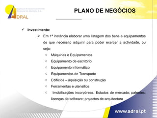 PLANO DE NEGÓCIOS Investimento: Em 1ª instância elaborar uma listagem dos bens e equipamentos de que necessito adquirir para poder exercer a actividade, ou seja: Máquinas e Equipamentos Equipamento de escritório Equipamento informático Equipamentos de Transporte Edifícios – aquisição ou construção Ferramentas e utensílios Imobilizações incorpóreas: Estudos de mercado; patentes; licenças de software; projectos de arquitectura 