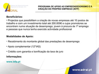 PROGRAMA DE APOIO AO EMPREENDEDORISMO E À CRIAÇÃO DO PRÓPRIO EMPREGO (IEFP) Beneficiários:  Projectos que possibilitem a criação de novas empresas até 10 postos de trabalho e com um investimento total até 200.000€ e cujos promotores se encontrem numa situação de desemprego; jovem à procura de 1ª emprego e pessoas que nunca tenha exercido actividade profissional Modalidades de Apoio: Recebimento do montante global das prestações de desemprego Apoio complementar (12*IAS) Crédito com garantia e bonificação da taxa de juro Informações: www.iefp.pt 