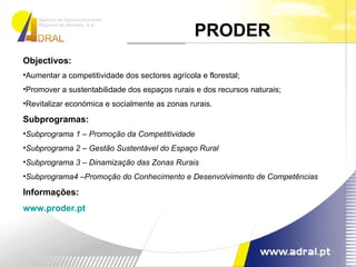 Objectivos: Aumentar a competitividade dos sectores agrícola e florestal; Promover a sustentabilidade dos espaços rurais e dos recursos naturais; Revitalizar económica e socialmente as zonas rurais.  Subprogramas: Subprograma 1 – Promoção da Competitividade Subprograma 2 – Gestão Sustentável do Espaço Rural   Subprograma 3 – Dinamização das Zonas Rurais   Subprograma4 –Promoção do Conhecimento e Desenvolvimento de Competências Informações: www.proder.pt PRODER  