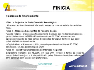 Tipologias de Financiamento Eixo I – Projectos de Forte Conteúdo Tecnológico: O acesso ao financiamento é efectuado através de uma sociedade de capital de risco . Eixo II – Negócios Emergentes de Pequena Escala Capital Próprio – O acesso ao financiamento é através das Redes Dinamizadores protocoladas com o IAPMEI – Financiamento até 50.000€, através de uma operação de capital de risco com as Sociedades de Capital de Risco, que pode cobrir até 90% do investimento. Capital Alheio – Acesso ao crédito bancário para investimentos até 25.000€, sendo que 75% são garantido pela SGM Eixo III – Iniciativas Empresariais de Interesse Regional Empréstimo bancário até 45.000€, em que 20% reveste a forma de subsídio reembolsável sem juro e é disponibilizado pelas Câmaras Municipais aderentes; 80% pelo BES com taxa de juro preferencial. www.iapmei.pt FINICIA  