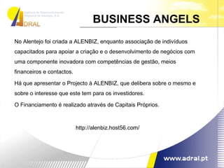 No Alentejo foi criada a ALENBIZ, enquanto associação de indivíduos capacitados para apoiar a criação e o desenvolvimento de negócios com uma componente inovadora com competências de gestão, meios financeiros e contactos. Há que apresentar o Projecto à ALENBIZ, que delibera sobre o mesmo e sobre o interesse que este tem para os investidores. O Financiamento é realizado através de Capitais Próprios. http://alenbiz.host56.com/ BUSINESS ANGELS  