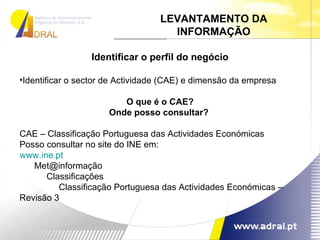 Identificar o perfil do negócio Identificar o sector de Actividade (CAE) e dimensão da empresa O que é o CAE? Onde posso consultar?  CAE – Classificação Portuguesa das Actividades Económicas Posso consultar no site do INE em: www.ine.pt Met@informação Classificações Classificação Portuguesa das Actividades Económicas – Revisão 3 LEVANTAMENTO DA INFORMAÇÃO 