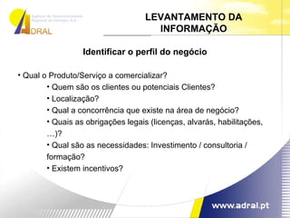 Identificar o perfil do negócio Qual o Produto/Serviço a comercializar? Quem são os clientes ou potenciais Clientes? Localização? Qual a concorrência que existe na área de negócio? Quais as obrigações legais (licenças, alvarás, habilitações,…)? Qual são as necessidades: Investimento / consultoria / formação? Existem incentivos? LEVANTAMENTO DA INFORMAÇÃO 