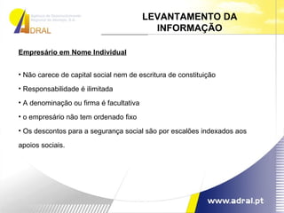 Empresário em Nome Individual Não carece de capital social nem de escritura de constituição Responsabilidade é ilimitada A denominação ou firma é facultativa o empresário não tem ordenado fixo Os descontos para a segurança social são por escalões indexados aos apoios sociais. LEVANTAMENTO DA INFORMAÇÃO 