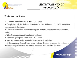 Sociedade por Quotas    O capital social mínimo é de 5.000 Euros;     O capital social está dividido em quotas e a cada sócio fica a pertencer uma quota correspondente à entrada;     Os sócios respondem solidariamente pelas entradas convencionadas no contrato social;     Não são admitidas contribuições de indústria;     Nenhuma quota pode ser inferior a 100 Euros;     Só o património social responde pelas dívidas da sociedade;     A firma deve ser formada pelo nome ou firma de todos ou alguns dos sócios, por denominação particular ou por ambos, acrescido de "Limitada" ou "Lda".  LEVANTAMENTO DA INFORMAÇÃO 