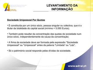 Sociedade Unipessoal Por Quotas É constituída por um único sócio, pessoa singular ou colectiva, que é o titular da totalidade do capital social (mínimo = 5.000 Euros);  Também pode resultar da concentração das quotas da sociedade num único sócio, independentemente da causa da concentração;  A firma da sociedade deve ser formada pela expressão "Sociedade Unipessoal" ou "Unipessoal" antes da palavra "Limitada" ou "Lda";  Só o património social responde pelas dívidas da sociedade.  LEVANTAMENTO DA INFORMAÇÃO 