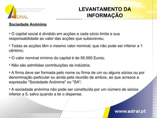 Sociedade Anónima O capital social é dividido em acções e cada sócio limita a sua responsabilidade ao valor das acções que subscreveu;  Todas as acções têm o mesmo valor nominal, que não pode ser inferior a 1 cêntimo;  O valor nominal mínimo do capital é de 50.000 Euros;  Não são admitidas contribuições de indústria;  A firma deve ser formada pelo nome ou firma de um ou alguns sócios ou por denominação particular ou ainda pela reunião de ambos, ao que acresce a expressão "Sociedade Anónima" ou "SA";  A sociedade anónima não pode ser constituída por um número de sócios inferior a 5, salvo quando a lei o dispense.  LEVANTAMENTO DA INFORMAÇÃO 