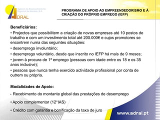 PROGRAMA DE APOIO AO EMPREENDEDORISMO E À CRIAÇÃO DO PRÓPRIO EMPREGO (IEFP)Beneficiários:  Projectos que possibilitem a criação de novas empresas até 10 postos de trabalho e com um investimento total até 200.000€ e cujos promotores se encontrem numa das seguintes situações: