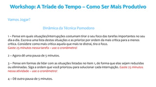 Workshop: A Tríade do Tempo – Como Ser Mais Produtivo
Vamos Jogar?
Dinâmica da Técnica Pomodoro
1 – Pense em quais situações/interrupções costumam tirar o seu foco das tarefas importantes no seu
dia-a-dia. Escreva uma lista destas situações e as priorize por ordem da mais crítica para a menos
crítica. Considere como mais crítica aquela que mais te distrai, tira o foco.
Gaste 25 minutos nessa tarefa – use o cronômetro!
2 – Agora dê uma pausa de 5 minutos.
3 – Pense em formas de lidar com as situações listadas no item 1, de forma que elas sejam reduzidas
ou eliminadas. Siga a ordem que você priorizou para solucionar cada interrupção. Gaste 25 minutos
nessa atividade – use o cronômetro!
4 – Dê outra pausa de 5 minutos.
 