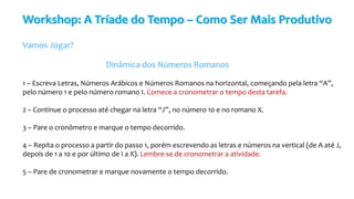 Workshop: A Tríade do Tempo – Como Ser Mais Produtivo
Vamos Jogar?
Dinâmica dos Números Romanos
1 – Escreva Letras, Números Arábicos e Números Romanos na horizontal, começando pela letra “A”,
pelo número 1 e pelo número romano I. Comece a cronometrar o tempo desta tarefa.
2 – Continue o processo até chegar na letra “J”, no número 10 e no romano X.
3 – Pare o cronômetro e marque o tempo decorrido.
4 – Repita o processo a partir do passo 1, porém escrevendo as letras e números na vertical (de A até J,
depois de 1 a 10 e por último de I a X). Lembre-se de cronometrar a atividade.
5 – Pare de cronometrar e marque novamente o tempo decorrido.
 