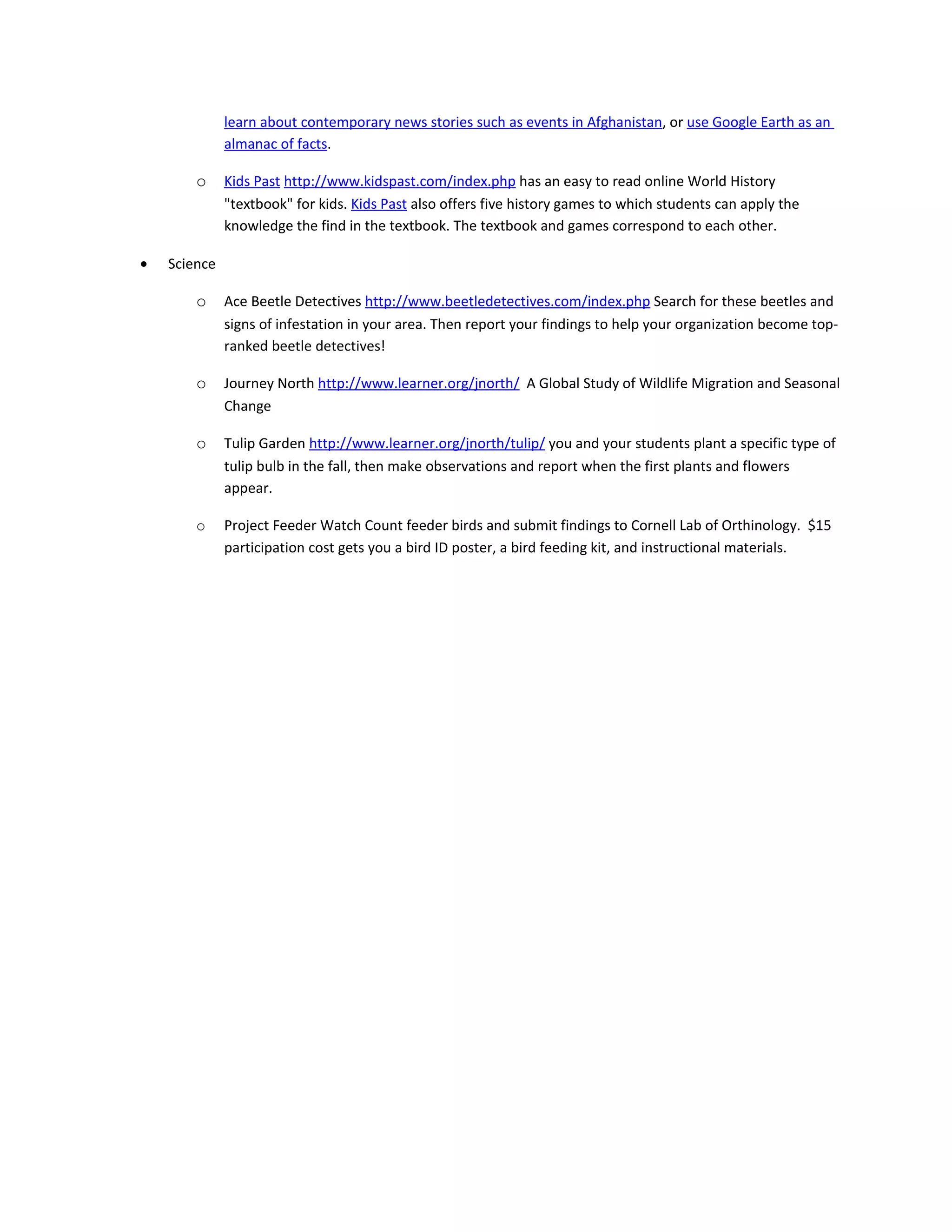 learn about contemporary news stories such as events in Afghanistan, or use Google Earth as an
              almanac of facts.

        o     Kids Past http://www.kidspast.com/index.php has an easy to read online World History
              "textbook" for kids. Kids Past also offers five history games to which students can apply the
              knowledge the find in the textbook. The textbook and games correspond to each other.

•   Science

        o     Ace Beetle Detectives http://www.beetledetectives.com/index.php Search for these beetles and
              signs of infestation in your area. Then report your findings to help your organization become top-
              ranked beetle detectives!

        o     Journey North http://www.learner.org/jnorth/ A Global Study of Wildlife Migration and Seasonal
              Change

        o     Tulip Garden http://www.learner.org/jnorth/tulip/ you and your students plant a specific type of
              tulip bulb in the fall, then make observations and report when the first plants and flowers
              appear.

        o     Project Feeder Watch Count feeder birds and submit findings to Cornell Lab of Orthinology. $15
              participation cost gets you a bird ID poster, a bird feeding kit, and instructional materials.
 