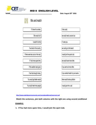 MID II ENGLISH LEVEL
NAME_________________________________________________ Date: August 20th
2016
http://www.englishgrammarsecrets.com/secondconditional/exercise1.swf
Match the sentences, join both columns with the right one using second conditional
EXAMPLE:
1. If You had more spare time, I would join the sport club.
 