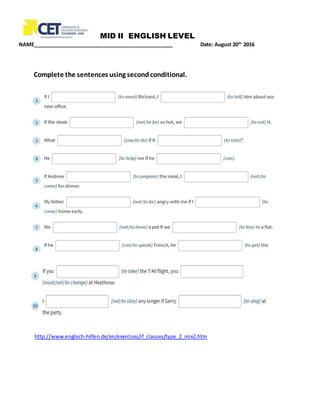 MID II ENGLISH LEVEL
NAME_________________________________________________ Date: August 20th
2016
Complete the sentences using secondconditional.
http://www.englisch-hilfen.de/en/exercises/if_clauses/type_2_mix2.htm
 