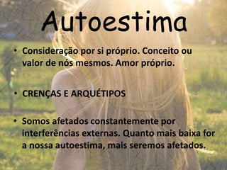 Autoestima
• Consideração por si próprio. Conceito ou
valor de nós mesmos. Amor próprio.
• Somos afetados constantemente por
interferências externas. Quanto mais baixa for
a nossa autoestima, mais seremos afetados.
• CRENÇAS E ARQUÉTIPOS
 