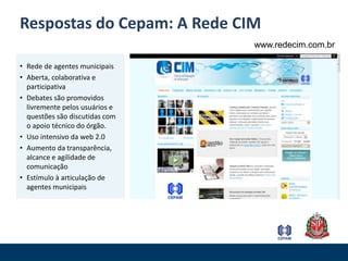 Respostas do Cepam: A Rede CIMwww.redecim.com.brRede de agentes municipaisAberta, colaborativa e participativaDebates são promovidos livremente pelos usuários e questões são discutidas com o apoio técnico do órgão.Uso intensivo da web 2.0 Aumento da transparência, alcance e agilidade de comunicaçãoEstímulo à articulação de agentes municipais