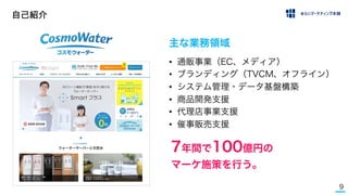 9
自己紹介
• 通販事業（EC、メディア）
• ブランディング（TVCM、オフライン）
• システム管理・データ基盤構築
• 商品開発支援
• 代理店事業支援
• 催事販売支援
主な業務領域
7年間で100億円の
マーケ施策を行う。
 