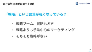 17
現在のWeb戦略に関する問題
• 戦略ブーム、戦略もどき
• 戦略よりも手法中心のマーケティング
• そもそも戦略がない
「戦略」という言葉が軽くなっている？
 