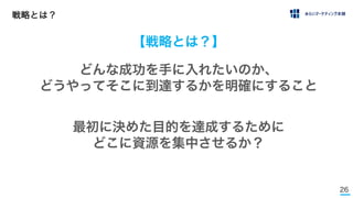 26
戦略とは？
【戦略とは？】
最初に決めた目的を達成するために
どこに資源を集中させるか？
どんな成功を手に入れたいのか、
どうやってそこに到達するかを明確にすること
 