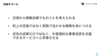 2
目指すゴール
• 日頃から戦略目線でものごとを考えられる
• 机上の空論ではなく実践で活かせる戦略を身につける
• 目先の成果だけではなく、中長期的な事業成長を支援
できるサービスへと昇華させる
 