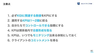 40
注意点
1. 必ずKGIに関連する数値をKPIにする
2. 運用するKPIは1∼2個に絞る
3. 自分たちでコントロールできる指標にする
4. KPIは関係者内で合意形成を取る
5. KPIは、いつでもモニタリング出来る体制にしておく
6. クライアントのコミットメントを得る
 