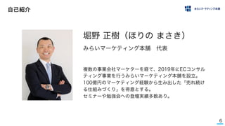 6
自己紹介
複数の事業会社マーケターを経て、2019年にECコンサル
ティング事業を行うみらいマーケティング本舗を設立。
100億円のマーケティング経験から生み出した「売れ続け
る仕組みづくり」を得意とする。
セミナーや勉強会への登壇実績多数あり。
堀野 正樹（ほりの まさき）
みらいマーケティング本舗 代表
 