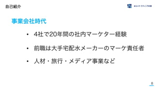 8
自己紹介
事業会社時代
• 4社で20年間の社内マーケター経験
• 前職は大手宅配水メーカーのマーケ責任者
• 人材・旅行・メディア事業など
 