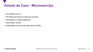 September 28, 2020 14© 2020 DXC Technology Company. All rights reserved.
Estudo de Caso - Microsserviço
• C# e DotNet Core 3.1
• API CRUD persistindo os dados em memória
• Informações no Header Response
• Cloud Native: Docker
• Implantação no Azure Kubernetes Service (AKS)
 