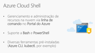 Azure Cloud Shell
• Gerenciamento e administração de
recursos na nuvem via linha de
comando no Portal do Azure
• Suporte a Bash e PowerShell
• Diversas ferramentas pré-instaladas
(Azure CLI, kubectl, por exemplo)
 