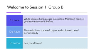 Welcome to Session 1, Group B
While you are here, please do explore Microsoft Teams if
you have not used it before.Explore
Please do have some A4 paper and coloured pens/
pencils ready
Do have
See you all soon!To come
 