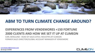 EXPERIENCES FROM VENDEMORES +150 FORTUNE
2000 CLIENTS AND HOW WE SET IT UP AT CLIMEON
CARL BERGLUND - HEAD OF SALES (STEEL INDUSTRY) AT CLIMEON
FORMER SALES DIRECTOR/GLOBAL ACCOUNT MANAGER AT VENDEMORE
ABM TO TURN CLIMATE CHANGE AROUND?
carl.berglund@climeon.com
@cberglundABM
 