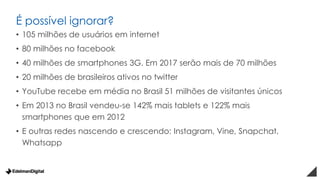 É possível ignorar?
• 105 milhões de usuários em internet
• 80 milhões no facebook
• 40 milhões de smartphones 3G. Em 2017 serão mais de 70 milhões
• 20 milhões de brasileiros ativos no twitter
• YouTube recebe em média no Brasil 51 milhões de visitantes únicos
• Em 2013 no Brasil vendeu-se 142% mais tablets e 122% mais
smartphones que em 2012
• E outras redes nascendo e crescendo: Instagram, Vine, Snapchat,
Whatsapp
 