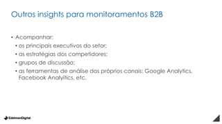 Outros insights para monitoramentos B2B
• Acompanhar:
• os principais executivos do setor;
• as estratégias dos competidores;
• grupos de discussão;
• as ferramentas de análise dos próprios canais: Google Analytics,
Facebook Analyitics, etc.
 