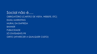 Social não é….
OBRIGATÓRIO (CARTÃO DE VISITA, WEBSITE, ETC)
EMAIL MARKETING
MURAL DA EMPRESA
BANNER
PUBLICIDADE
SÓ STATEMENTS PR
GRITO (APARECER A QUALQUER CUSTO)
 