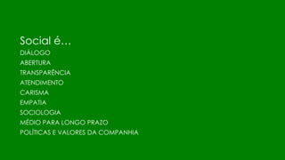 Social é…
DIÁLOGO
ABERTURA
TRANSPARÊNCIA
ATENDIMENTO
CARISMA
EMPATIA
SOCIOLOGIA
MÉDIO PARA LONGO PRAZO
POLÍTICAS E VALORES DA COMPANHIA
 